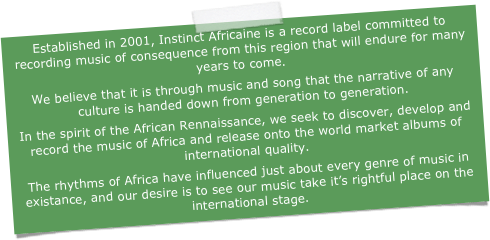Established in 2001, Instinct Africaine is a record label committed to recording music of consequence from this region that will endure for many years to come.
We believe that it is through music and song that the narrative of any culture is handed down from generation to generation.
In the spirit of the African Rennaissance, we seek to discover, develop and record the music of Africa and release onto the world market albums of international quality.
The rhythms of Africa have influenced just about every genre of music in existance, and our desire is to see our music take it’s rightful place on the international stage.